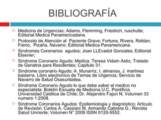 BIBLIOGRAFÍA
   Medicina de Urgencias; Adams, Flemming, Friedrich, ruschulte;
    Editorial Medica Panamericadana.
   Protocolo de Atención al Paciente Grave; Fortuna, Rivera, Roldan,
    Fierro, Pizaña, Navarro; Editorial Medica Panamericana.
   Sindromes Coronarios agudos; Joan LLEvadot Gonzales; Editorial
    Elsevier;
   Sindrome Coronario Agudo; Medica. Teresa Vidam Astiz; Tratado
    de Geriatria para Residentes; Capitulo 31.
   Sindrome coronario Agudo; A. Munarriz, I. almansa, J. martinez
    basterra, Libro electronico de Temas de Urgencia; Servicio de
    Navarro de Salud Osasunbidea.
   Sindrome Coronario Agudo lo que debe saber el medico no
    especialista; Boletín Escuela de Medicina U.C. Pontificia
    Universidad Católica de Chile; Dr. Alejandro Fajuri N; Volumen 33
    numero 1:2008.
   Sindrome Coronarios Agudos: Epidemiologia y diagnóstico; Articulo
    de Revisión; Carlos A. Cassiani M, Armando Cabrera G.; Revista
    Salud Uninorte; Volumen N° 2009 ISSN 0120-5552.
 