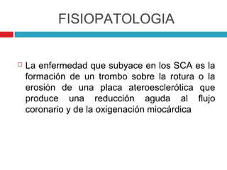 FISIOPATOLOGIA


   La enfermedad que subyace en los SCA es la
    formación de un trombo sobre la rotura o la
    erosión de una placa ateroesclerótica que
    produce una reducción aguda al flujo
    coronario y de la oxigenación miocárdica
 