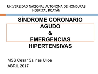 MSS Cesar Salinas Ulloa
ABRIL 2017
SÍNDROME CORONARIO
AGUDO
&
EMERGENCIAS
HIPERTENSIVAS
UNIVERSIDAD NACIONAL AUTONOMA DE HONDURAS
HOSPITAL ROATÁN
 