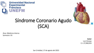 Síndrome Coronario Agudo
(SCA)
Autor
Luis Vizcaya
C.I: 27,968,924
San Cristóbal, 17 de agosto del 2023
Área: Medicina Interna
Semestre: VII
 