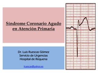 Síndrome Coronario Agudo
   en Atención Primaria




     Dr. Luis Ruescas Gómez
      Servicio de Urgencias
      Hospital de Requena

         lruescas@yahoo.es
 
