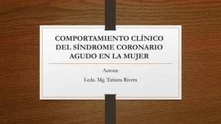 COMPORTAMIENTO CLÍNICO
DEL SÍNDROME CORONARIO
AGUDO EN LA MUJER
Autora:
Lcda. Mg. Tatiana Rivera
 