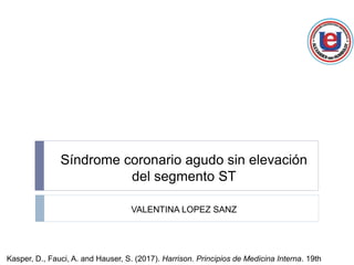 Síndrome coronario agudo sin elevación
del segmento ST
VALENTINA LOPEZ SANZ
Kasper, D., Fauci, A. and Hauser, S. (2017). Harrison. Principios de Medicina Interna. 19th
 