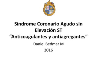 Síndrome Coronario Agudo sin
Elevación ST
“Anticoagulantes y antiagregantes”
Daniel Bedmar M
2016
 