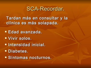 SCA-Recordar. Edad avanzada. Vivir solos. Intensidad inicial. Diabetes. Síntomas nocturnos. Tardan más en consultar y la clínica es más solapada. 