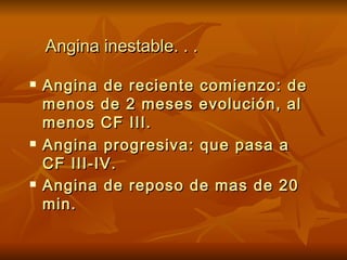 Angina inestable. . . Angina de reciente comienzo: de menos de 2 meses evolución, al menos CF III. Angina progresiva: que pasa a CF III-IV. Angina de reposo de mas de 20 min.   