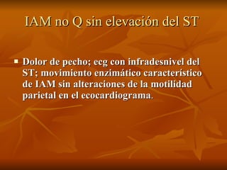 IAM no Q sin elevación del ST   Dolor de pecho; ecg con infradesnivel del ST; movimiento enzimático característico de IAM sin alteraciones de la motilidad parietal en el ecocardiograma . 