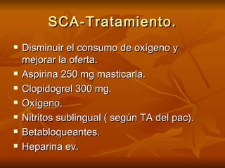 SCA-Tratamiento. Disminuir el consumo de oxígeno y mejorar la oferta. Aspirina 250 mg masticarla. Clopidogrel 300 mg. Oxígeno. Nitritos sublingual ( según TA del pac). Betabloqueantes. Heparina ev. 