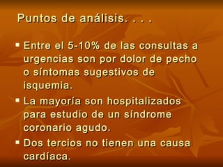 Puntos de análisis. . . . Entre el 5-10% de las consultas a urgencias son por dolor de pecho o síntomas sugestivos de isquemia. La mayoría son hospitalizados para estudio de un síndrome coronario agudo. Dos tercios no tienen una causa cardíaca . 