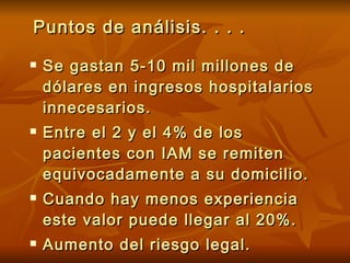 Puntos de análisis. . . . Se gastan 5-10 mil millones de dólares en ingresos hospitalarios innecesarios. Entre el 2 y el 4% de los pacientes con  IAM  se remiten equivocadamente a su domicilio .   Cuando hay menos experiencia este valor puede llegar al 20%. Aumento del riesgo legal. 