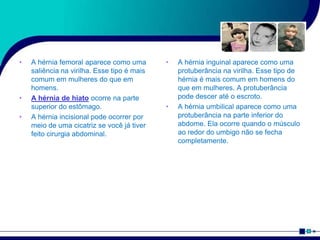 • A hérnia femoral aparece como uma
saliência na virilha. Esse tipo é mais
comum em mulheres do que em
homens.
• A hérnia de hiato ocorre na parte
superior do estômago.
• A hérnia incisional pode ocorrer por
meio de uma cicatriz se você já tiver
feito cirurgia abdominal.
• A hérnia inguinal aparece como uma
protuberância na virilha. Esse tipo de
hérnia é mais comum em homens do
que em mulheres. A protuberância
pode descer até o escroto.
• A hérnia umbilical aparece como uma
protuberância na parte inferior do
abdome. Ela ocorre quando o músculo
ao redor do umbigo não se fecha
completamente.
 