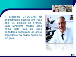 A Síndrome Cri-Du-Chat foi
originalmente descrita em 1963
pelo Dr. Lejeune na França.
Esta Síndrome recebe esse
nome pelo fato de seus
portadores possuírem um choro
semelhante ao miado agudo de
um gato.
 