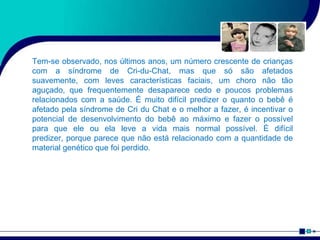 Tem-se observado, nos últimos anos, um número crescente de crianças
com a síndrome de Cri-du-Chat, mas que só são afetados
suavemente, com leves características faciais, um choro não tão
aguçado, que frequentemente desaparece cedo e poucos problemas
relacionados com a saúde. É muito difícil predizer o quanto o bebê é
afetado pela síndrome de Cri du Chat e o melhor a fazer, é incentivar o
potencial de desenvolvimento do bebê ao máximo e fazer o possível
para que ele ou ela leve a vida mais normal possível. É difícil
predizer, porque parece que não está relacionado com a quantidade de
material genético que foi perdido.
 