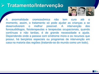 Tratamento/Intervenção
A anormalidade cromossômica não tem cura até o
momento, assim, o tratamento só pode ajudar as crianças a se
desenvolverem o melhor possível. A intervenção dos
fonoaudiólogos, fisioterapeutas e terapeutas ocupacionais, quando
contínuas e não tardias, é de grande necessidade e ajuda.
Dependendo onde a pessoa com síndrome mora e os recursos que
possui, há berçários especiais ou programas de intervenção em
casa na maioria das regiões (tratando-se do mundo como um todo).
 