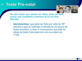  Teste Pré-natal
• Amniocentese, que pode ser feito por volta da 18º
semana e que se restringe a retirada de um pouco do
fluido amniótico, e olhar o cromossomo que está na
célula do bebê. Este teste tem erro na ordem de
1:100.
Há dois testes que podem ser feitos antes do bebê
nascer, que constatam a síndrome de Cri du Chat.
São eles:
 