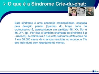  O que é a Síndrome Crie-du-chat:
Esta síndrome é uma anomalia cromossômica, causada
pela deleção parcial (quebra) do braço curto do
cromossomo 5, apresentando um cariótipo 46, XX, 5p- e
46, XY, 5p-. Por isso é também chamada de síndrome 5 p
- (menos). A estimativa é que esta síndrome afeta cerca de
1 em 50.000 casos de crianças nascidas no mundo, e 1%
dos indivíduos com retardamento mental.
 