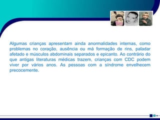 Algumas crianças apresentam ainda anormalidades internas, como
problemas no coração, ausência ou má formação de rins, paladar
afetado e músculos abdominais separados e epicanto. Ao contrário do
que antigas literaturas médicas trazem, crianças com CDC podem
viver por vários anos. As pessoas com a síndrome envelhecem
precocemente.
 
