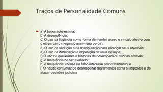 Traços de Personalidade Comuns
 a) A baixa auto-estima;
b) A dependência;
c) O uso da litigância como forma de manter aceso o vínculo afetivo com
o ex-parceiro (negando assim sua perda);
d) O uso da sedução e da manipulação para alcançar seus objetivos;
e) O uso da dominação e imposição de seus desejos;
f) O uso de queixumes e histórias de desamparo ou vitórias afetivas;
g) A resistência de ser avaliado;
h) A resistência, recusa ou falso interesse pelo tratamento; e
i) O hábito contumaz de desrespeitar regramentos conta si impostos e de
atacar decisões judiciais
 