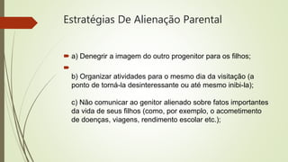 Estratégias De Alienação Parental
 a) Denegrir a imagem do outro progenitor para os filhos;

b) Organizar atividades para o mesmo dia da visitação (a
ponto de torná-la desinteressante ou até mesmo inibi-la);
c) Não comunicar ao genitor alienado sobre fatos importantes
da vida de seus filhos (como, por exemplo, o acometimento
de doenças, viagens, rendimento escolar etc.);
 