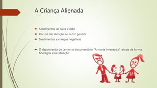 A Criança Alienada
 Sentimentos de raiva e ódio
 Recusa dar atenção ao outro genitor
 Sentimentos e crenças negativas
 O depoimento de Leme no documentário “A morte inventada” retrata de forma
fidedigna essa situação
 