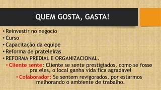 QUEM GOSTA, GASTA!
• Reinvestir no negocio
• Curso
• Capacitação da equipe
• Reforma de prateleiras
• REFORMA PREDIAL E ORGANIZACIONAL.
• Cliente sente: Cliente se sente prestigiados, como se fosse
pra eles, o local ganha vida fica agradável
• Colaborador: Se sentem revigorados, por estarmos
melhorando o ambiente de trabalho.
 