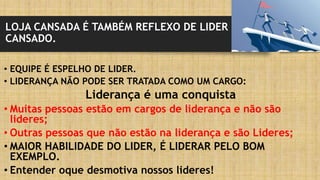 LOJA CANSADA É TAMBÉM REFLEXO DE LIDER
CANSADO.
• EQUIPE É ESPELHO DE LIDER.
• LIDERANÇA NÃO PODE SER TRATADA COMO UM CARGO:
Liderança é uma conquista
• Muitas pessoas estão em cargos de liderança e não são
lideres;
• Outras pessoas que não estão na liderança e são Lideres;
• MAIOR HABILIDADE DO LIDER, É LIDERAR PELO BOM
EXEMPLO.
• Entender oque desmotiva nossos lideres!
 