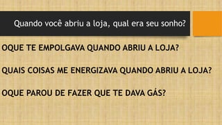 Quando você abriu a loja, qual era seu sonho?
OQUE TE EMPOLGAVA QUANDO ABRIU A LOJA?
QUAIS COISAS ME ENERGIZAVA QUANDO ABRIU A LOJA?
OQUE PAROU DE FAZER QUE TE DAVA GÁS?
 