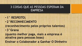 3 COISAS QUE AS PESSOAS ESPERAM DA
EMPRESA
•1° RESPEITO;
•2°RECONHECIMENTO
(reconhecimento pelos próprios talentos)
•3°Grana
(quanto melhor paga, mais a empresa é
atrativa para pessoas boas)
Ensinar o Colaborador a Ganhar O Dinheiro
 