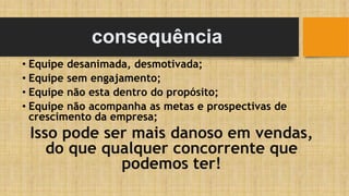 consequência
• Equipe desanimada, desmotivada;
• Equipe sem engajamento;
• Equipe não esta dentro do propósito;
• Equipe não acompanha as metas e prospectivas de
crescimento da empresa;
Isso pode ser mais danoso em vendas,
do que qualquer concorrente que
podemos ter!
 