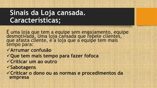 Sinais da Loja cansada.
Características;
É uma loja que tem a equipe sem engajamento, equipe
desmotivada, Uma loja cansada que repele clientes,
que afasta cliente, é a loja que a equipe tem mais
tempo para:
Arrumar confusão
Que tem mais tempo para fazer fofoca
Criticar um ao outro
Sabotagens
Criticar o dono ou as normas e procedimentos da
empresa
 
