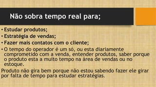 Não sobra tempo real para;
• Estudar produtos;
• Estratégia de vendas;
• Fazer mais contatos com o cliente;
• O tempo do operador é um só, ou esta diariamente
comprometido com a venda, entender produtos, saber porque
o produto esta a muito tempo na área de vendas ou no
estoque.
Produto não gira bem porque não estou sabendo fazer ele girar
por falta de tempo para estudar estratégias.
 