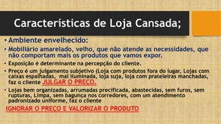Características de Loja Cansada;
• Ambiente envelhecido:
• Mobiliário amarelado, velho, que não atende as necessidades, que
não comportam mais os produtos que vamos expor.
• Exposição é determinante na percepção do cliente.
• Preço é um julgamento subjetivo (Loja com produtos fora do lugar, Lojas com
caixas espalhadas, mal iluminada, loja suja, loja com prateleiras manchadas,
faz o cliente JULGAR O PREÇO.
• Lojas bem organizadas, arrumadas precificada, abastecidas, sem furos, sem
rupturas, Limpa, sem bagunça nos corredores, com um atendimento
padronizado uniforme, faz o cliente
IGNORAR O PREÇO E VALORIZAR O PRODUTO
 