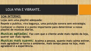 LOJA VIVA E VIBRANTE.
SOM INTERNO:
Lojas sem uma playlist adequada:
Repele o publico, vira bagunça, uma poluição sonora sem estratégia;
Conhecer o cliente é o ponto importante para determinar a nossa
playlist de musicas diárias.
Musicas agitadas: Faz com que o cliente ande mais rápido da loja,
querer sair mais rápido.
Musicas mais suaves: Acalma a pessoa, quanto mais calma estiver,
mais agradável se torna o ambiente, mais tempo passa na loja, mais
agradável é a experiência.
 
