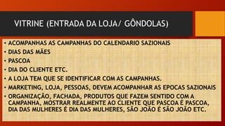 VITRINE (ENTRADA DA LOJA/ GÔNDOLAS)
• ACOMPANHAS AS CAMPANHAS DO CALENDARIO SAZIONAIS
• DIAS DAS MÃES
• PASCOA
• DIA DO CLIENTE ETC.
• A LOJA TEM QUE SE IDENTIFICAR COM AS CAMPANHAS.
• MARKETING, LOJA, PESSOAS, DEVEM ACOMPANHAR AS EPOCAS SAZIONAIS
• ORGANIZAÇÃO, FACHADA, PRODUTOS QUE FAZEM SENTIDO COM A
CAMPANHA, MOSTRAR REALMENTE AO CLIENTE QUE PASCOA É PASCOA,
DIA DAS MULHERES É DIA DAS MULHERES, SÃO JOÃO É SÃO JOÃO ETC.
 