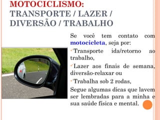MOTOCICLISMO:
TRANSPORTE / LAZER /
DIVERSÃO / TRABALHO
Se você tem contato com
motocicleta, seja por:
Transporte
ida/retorno ao
trabalho,
Lazer aos finais de semana,
diversão-relaxar ou
Trabalha sob 2 rodas,
Segue algumas dicas que lavem
ser lembradas para a minha e
sua saúde física e mental.

 