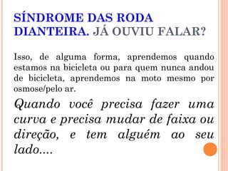 SÍNDROME DAS RODA
DIANTEIRA. JÁ OUVIU FALAR?
Isso, de alguma forma, aprendemos quando
estamos na bicicleta ou para quem nunca andou
de bicicleta, aprendemos na moto mesmo por
osmose/pelo ar.

Quando você precisa fazer uma
curva e precisa mudar de faixa ou
direção, e tem alguém ao seu
lado....

 