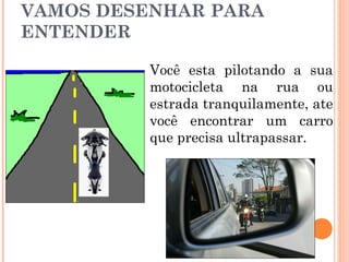 VAMOS DESENHAR PARA
ENTENDER
Você esta pilotando a sua
motocicleta na rua ou
estrada tranquilamente, ate
você encontrar um carro
que precisa ultrapassar.

 