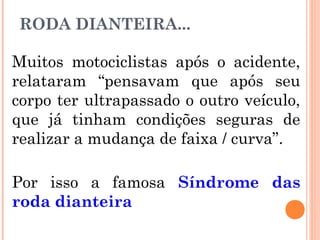 RODA DIANTEIRA...
Muitos motociclistas após o acidente,
relataram “pensavam que após seu
corpo ter ultrapassado o outro veículo,
que já tinham condições seguras de
realizar a mudança de faixa / curva”.
Por isso a famosa Síndrome das
roda dianteira

 