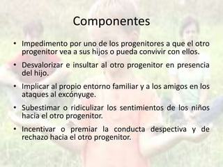 Componentes
• Impedimento por uno de los progenitores a que el otro
progenitor vea a sus hijos o pueda convivir con ellos.
• Desvalorizar e insultar al otro progenitor en presencia
del hijo.
• Implicar al propio entorno familiar y a los amigos en los
ataques al excónyuge.
• Subestimar o ridiculizar los sentimientos de los niños
hacia el otro progenitor.
• Incentivar o premiar la conducta despectiva y de
rechazo hacia el otro progenitor.
 