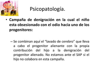 Psicopatología.
• Campaña de denigración en la cual el niño
esta obsesionado con el odio hacia uno de los
progenitores:
– Se combinan aquí el “lavado de cerebro” que lleva
a cabo el progenitor alienante con la propia
contribución del hijo a la denigración del
progenitor alienado. No estamos ante el SAP si el
hijo no colabora en esta campaña.
 