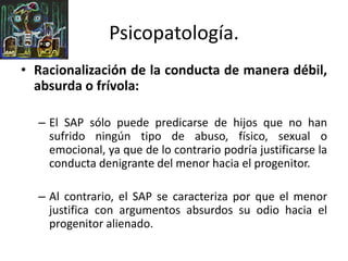 • Racionalización de la conducta de manera débil,
absurda o frívola:
– El SAP sólo puede predicarse de hijos que no han
sufrido ningún tipo de abuso, físico, sexual o
emocional, ya que de lo contrario podría justificarse la
conducta denigrante del menor hacia el progenitor.
– Al contrario, el SAP se caracteriza por que el menor
justifica con argumentos absurdos su odio hacia el
progenitor alienado.
Psicopatología.
 