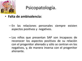 • Falta de ambivalencia:
– En las relaciones personales siempre existen
aspectos positivos y negativos.
– Los niños que presentan SAP son incapaces de
reconocer los aspectos positivos de su relación
con el progenitor alienado y sólo se centran en los
negativos, y, de manera inversa con el progenitor
alienante.
Psicopatología.
 