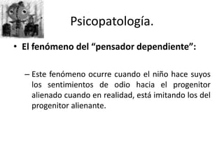 • El fenómeno del “pensador dependiente”:
– Este fenómeno ocurre cuando el niño hace suyos
los sentimientos de odio hacia el progenitor
alienado cuando en realidad, está imitando los del
progenitor alienante.
Psicopatología.
 