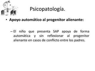 • Apoyo automático al progenitor alienante:
– El niño que presenta SAP apoya de forma
automática y sin reflexionar al progenitor
alienante en casos de conflicto entre los padres.
Psicopatología.
 