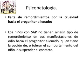 • Falta de remordimientos por la crueldad
hacia el progenitor alienado:
• Los niños con SAP no tienen ningún tipo de
remordimiento en sus manifestaciones de
odio hacia el progenitor alienado, quien tiene
la opción de, o tolerar el comportamiento del
niño, o suspender el contacto.
Psicopatología.
 