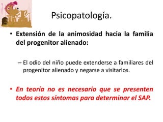 • Extensión de la animosidad hacia la familia
del progenitor alienado:
– El odio del niño puede extenderse a familiares del
progenitor alienado y negarse a visitarlos.
• En teoría no es necesario que se presenten
todos estos síntomas para determinar el SAP.
Psicopatología.
 