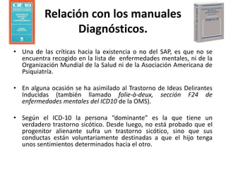 Relación con los manuales
Diagnósticos.
• Una de las críticas hacia la existencia o no del SAP, es que no se
encuentra recogido en la lista de enfermedades mentales, ni de la
Organización Mundial de la Salud ni de la Asociación Americana de
Psiquiatría.
• En alguna ocasión se ha asimilado al Trastorno de Ideas Delirantes
Inducidas (también llamado folie-à-deux, sección F24 de
enfermedades mentales del ICD10 de la OMS).
• Según el ICD-10 la persona “dominante” es la que tiene un
verdadero trastorno sicótico. Desde luego, no está probado que el
progenitor alienante sufra un trastorno sicótico, sino que sus
conductas están voluntariamente destinadas a que el hijo tenga
unos sentimientos determinados hacia el otro.
 