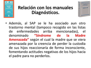 • Además, al SAP se le ha asociado aun otro
trastorno mental (tampoco recogido en las listas
de enfermedades arriba mencionadas), el
denominado “Síndrome de la Madre
Amenazada” según el cual la madre que se viera
amenazada por la creencia de perder la custodia
de sus hijos reaccionaría de forma inconsciente,
fomentando actitudes negativas de los hijos hacia
el padre para no perderlos.
Relación con los manuales
Diagnósticos.
 