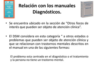 • Se encuentra ubicado en la sección de “Otros focos de
interés que pueden ser objeto de atención clínica”.
• El DSM considera en esta categoría “ a otros estados o
problemas que pueden ser objeto de atención clínica y
que se relacionan con trastornos mentales descritos en
el manual en una de las siguientes formas:
El problema esta centrado en el diagnóstico o el tratamiento
y la persona no tiene un trastorno mental.
Relación con los manuales
Diagnósticos.
 