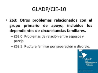GLADP/CIE-10
• Z63: Otros problemas relacionados con el
grupo primario de apoyo, incluidos los
dependientes de circunstancias familiares.
– Z63.0: Problemas de relación entre esposos y
pareja.
– Z63.5: Ruptura familiar por separación o divorcio.
 